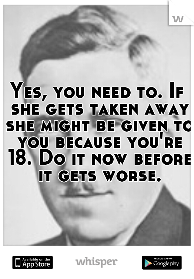 Yes, you need to. If she gets taken away she might be given to you because you're 18. Do it now before it gets worse.