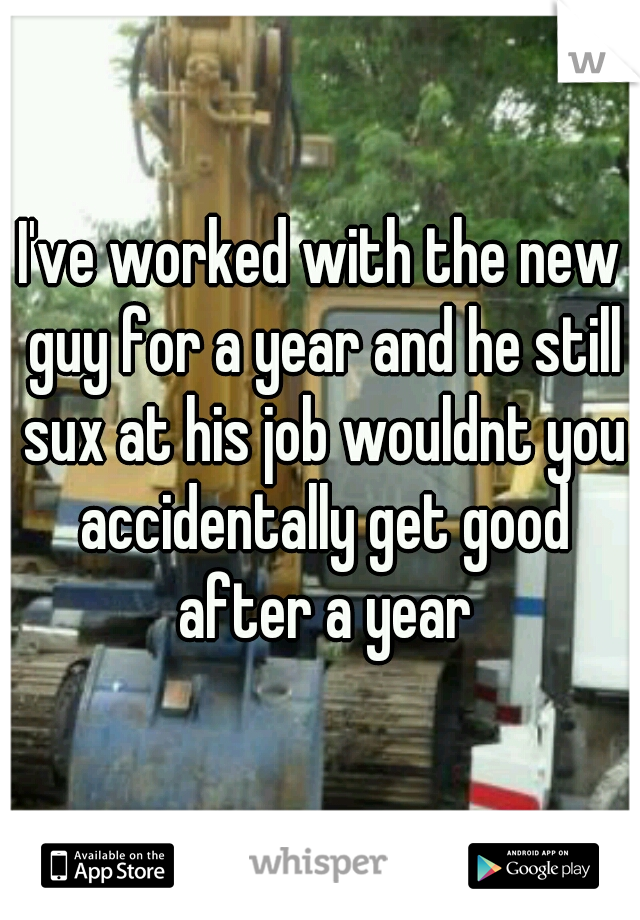 I've worked with the new guy for a year and he still sux at his job wouldnt you accidentally get good after a year