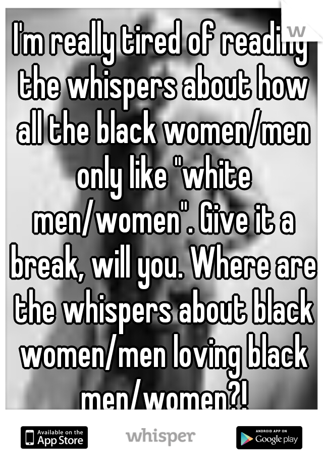 I'm really tired of reading the whispers about how all the black women/men only like "white men/women". Give it a break, will you. Where are the whispers about black women/men loving black men/women?!