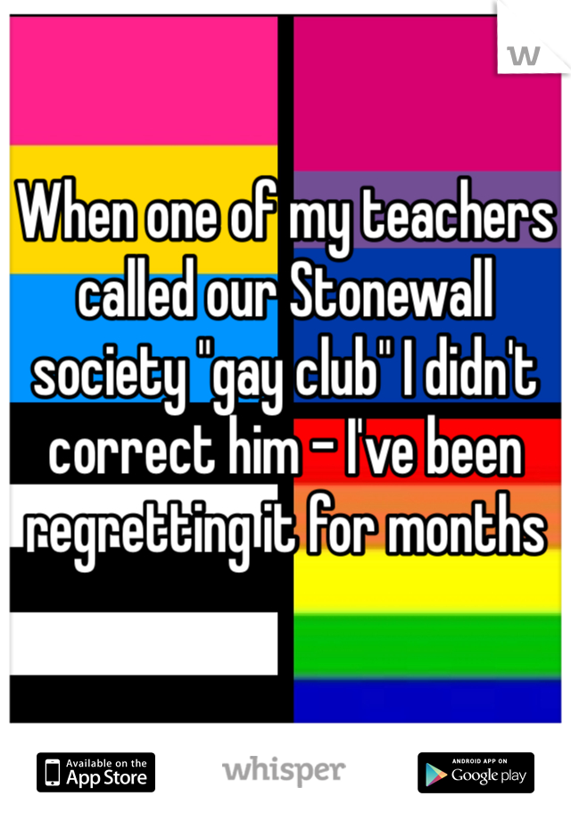 When one of my teachers called our Stonewall society "gay club" I didn't correct him - I've been regretting it for months
