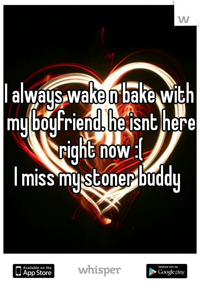 I always wake n bake with my boyfriend. he isnt here right now :(
I miss my stoner buddy 