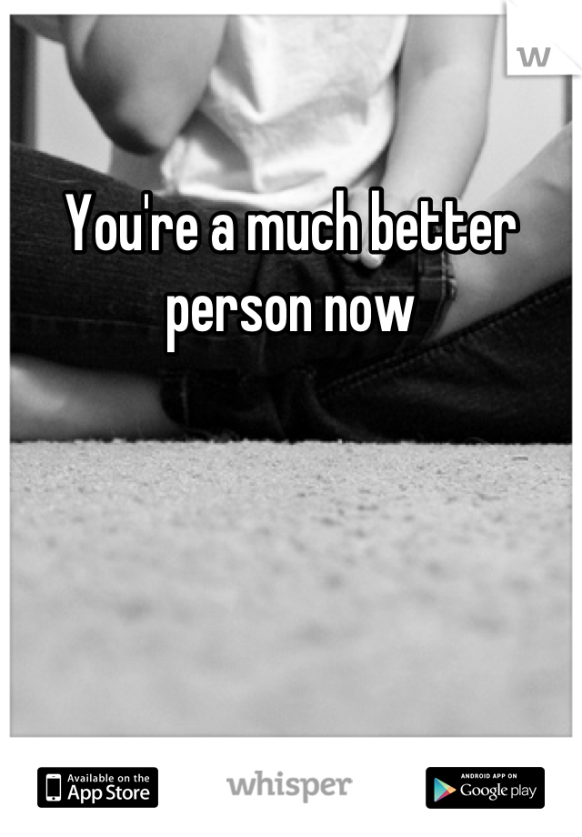 You're a much better person now