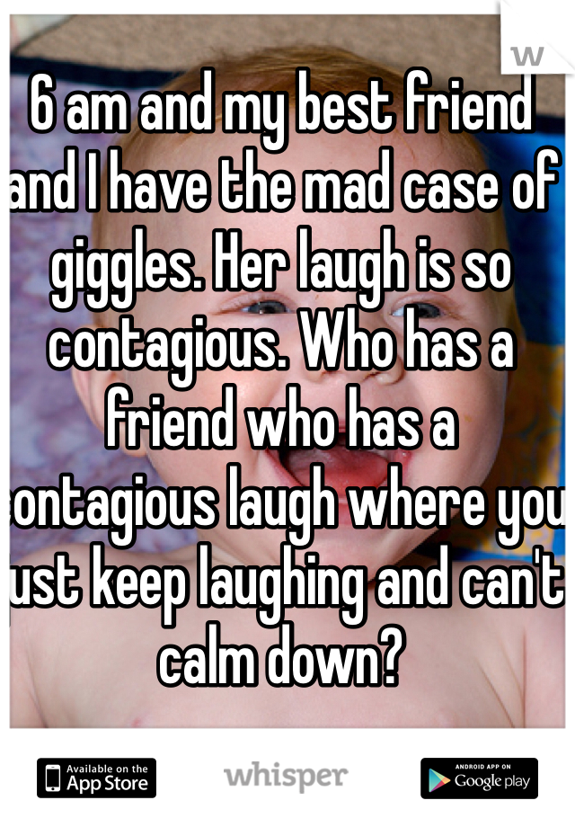 6 am and my best friend and I have the mad case of giggles. Her laugh is so contagious. Who has a friend who has a contagious laugh where you just keep laughing and can't calm down? 