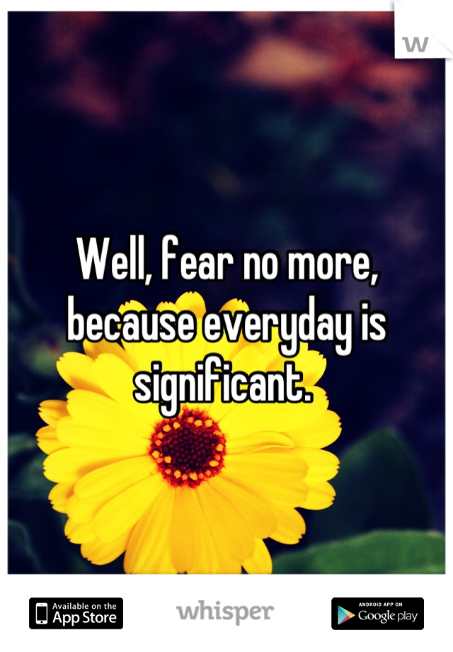 Well, fear no more, because everyday is significant. 