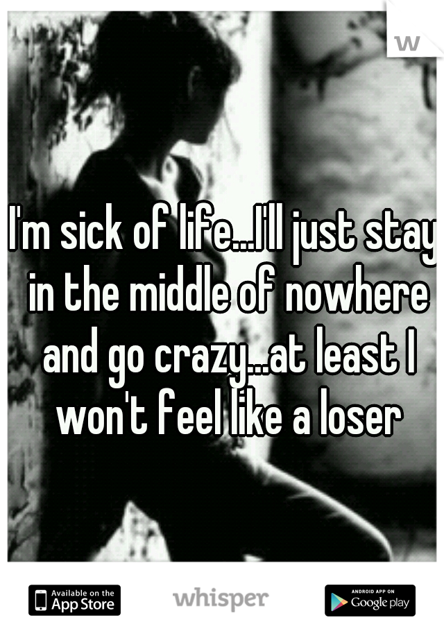 I'm sick of life...I'll just stay in the middle of nowhere and go crazy...at least I won't feel like a loser