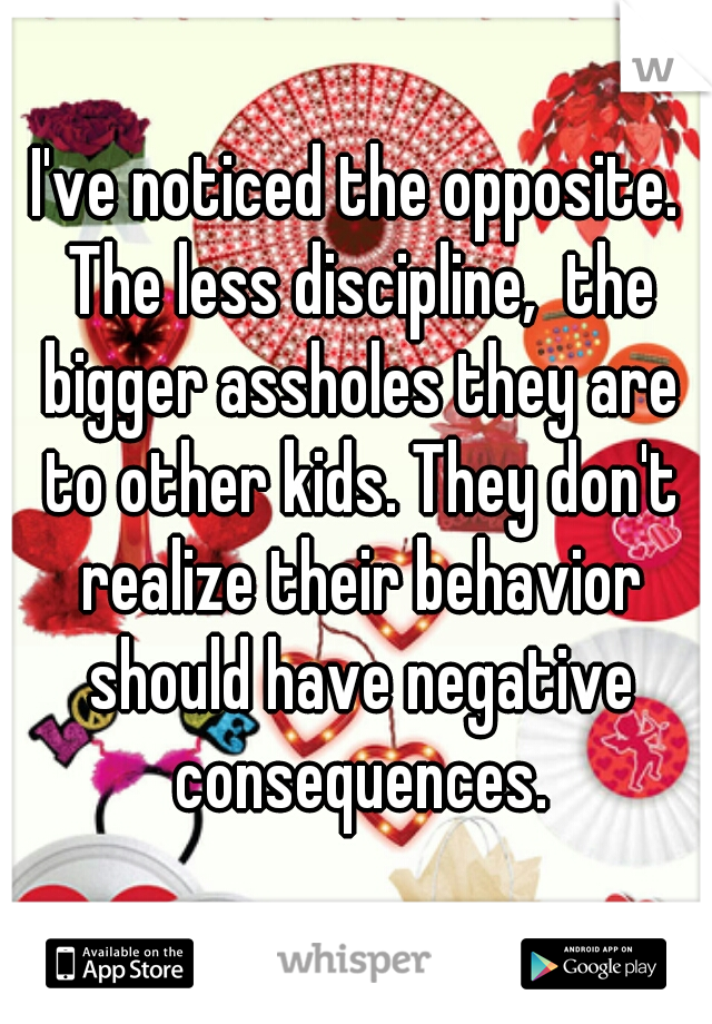 I've noticed the opposite. The less discipline,  the bigger assholes they are to other kids. They don't realize their behavior should have negative consequences.