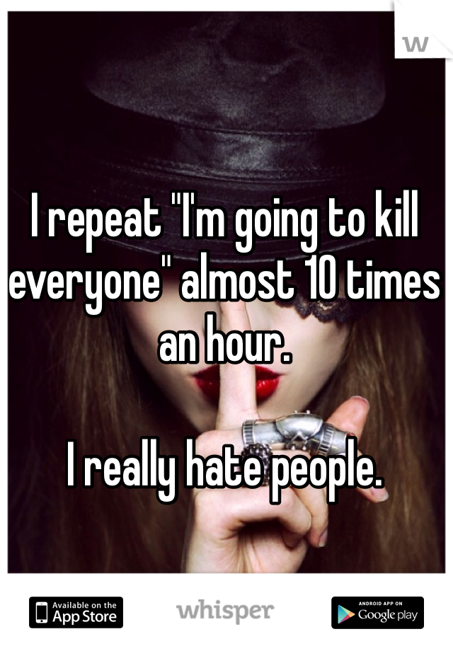 I repeat "I'm going to kill everyone" almost 10 times an hour. 

I really hate people. 