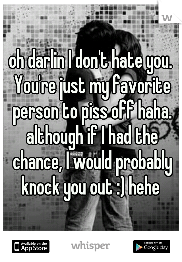 oh darlin I don't hate you. You're just my favorite person to piss off haha. although if I had the chance, I would probably knock you out :) hehe 