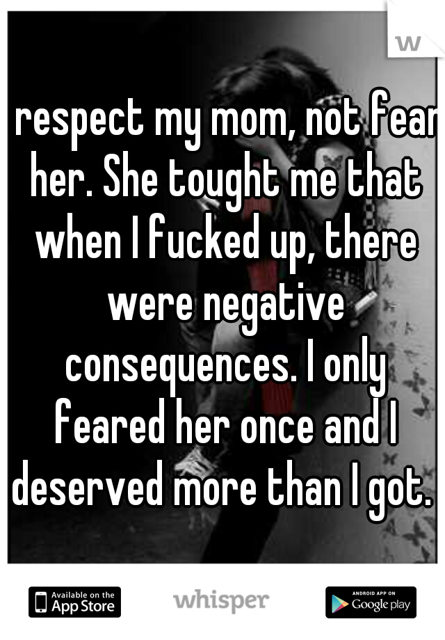 I respect my mom, not fear her. She tought me that when I fucked up, there were negative consequences. I only feared her once and I deserved more than I got. 