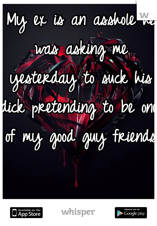My ex is an asshole he was asking me yesterday to suck his dick pretending to be one of my good guy friends