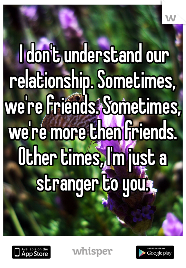  I don't understand our relationship. Sometimes, we're friends. Sometimes, we're more then friends. Other times, I'm just a stranger to you.
