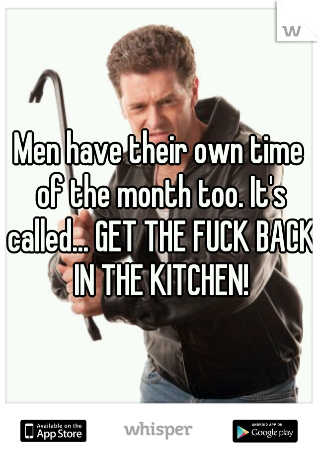 Men have their own time of the month too. It's called... GET THE FUCK BACK IN THE KITCHEN!