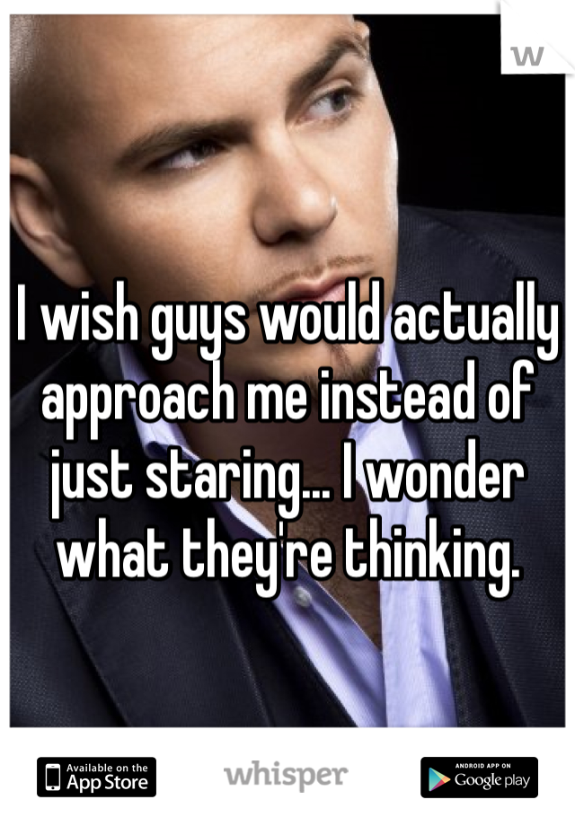I wish guys would actually approach me instead of just staring... I wonder what they're thinking.