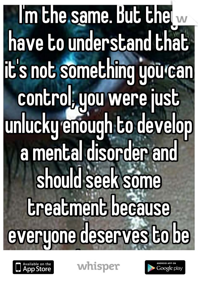 I'm the same. But they have to understand that it's not something you can control, you were just unlucky enough to develop a mental disorder and should seek some treatment because everyone deserves to be happy.