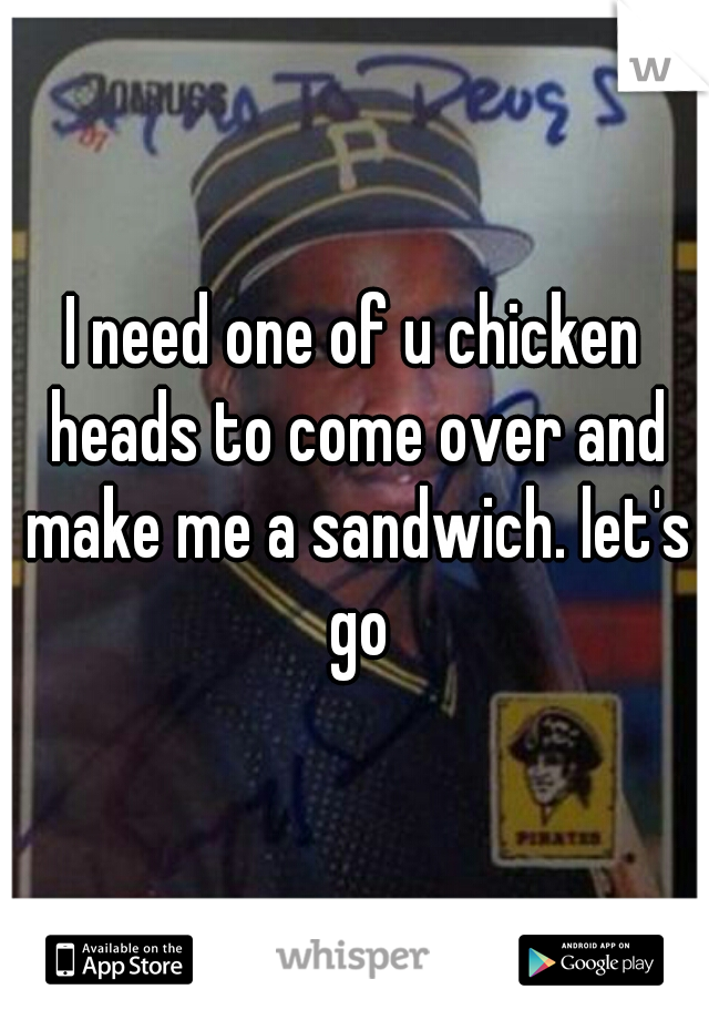 I need one of u chicken heads to come over and make me a sandwich. let's go