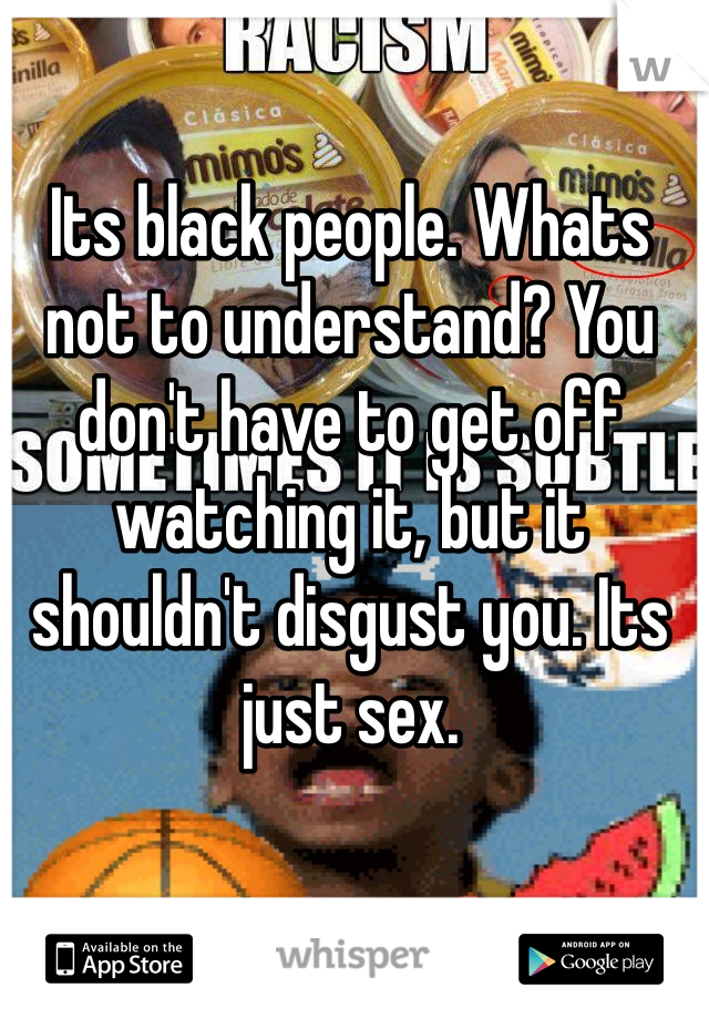 Its black people. Whats not to understand? You don't have to get off watching it, but it shouldn't disgust you. Its just sex. 