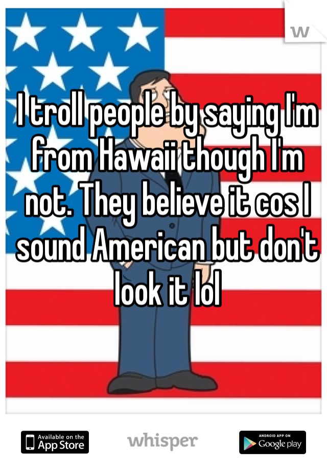 I troll people by saying I'm from Hawaii though I'm not. They believe it cos I sound American but don't look it lol