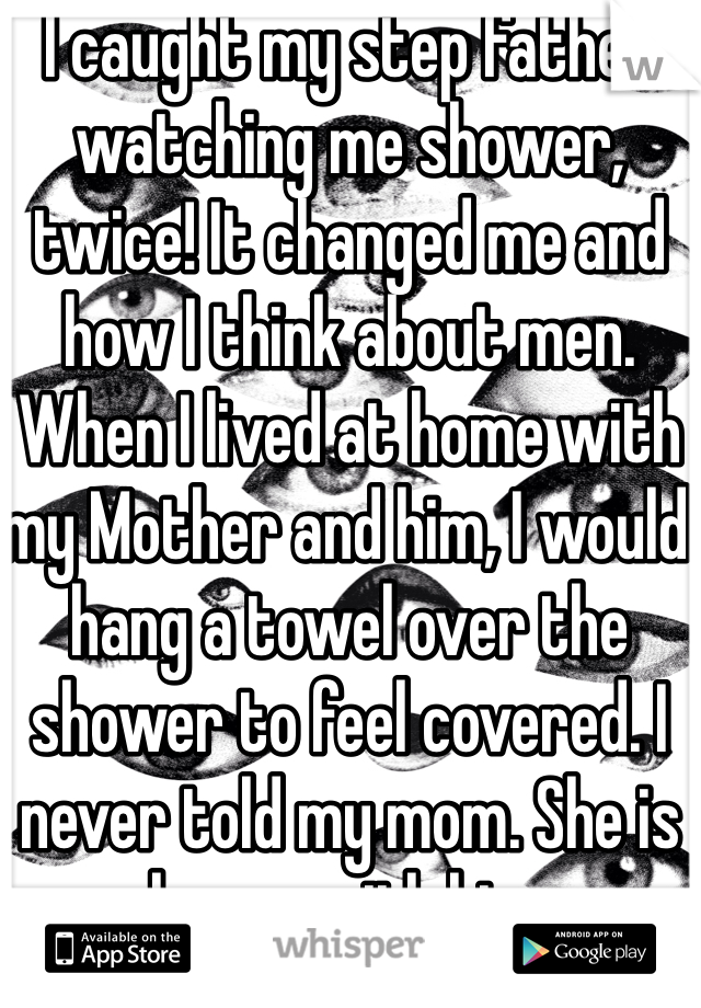 I caught my step father watching me shower, twice! It changed me and how I think about men. When I lived at home with my Mother and him, I would hang a towel over the shower to feel covered. I never told my mom. She is happy with him.