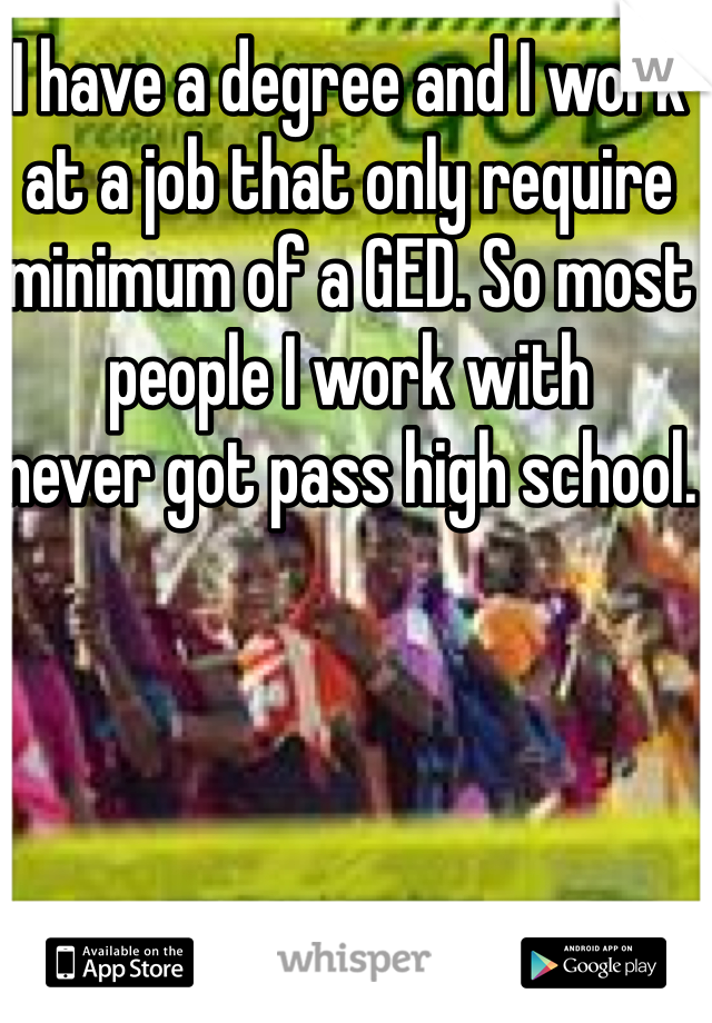 I have a degree and I work at a job that only require minimum of a GED. So most people I work with
never got pass high school.