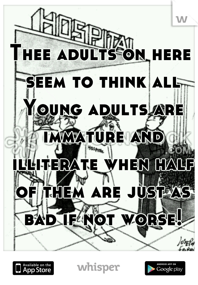 Thee adults on here seem to think all Young adults are immature and illiterate when half of them are just as bad if not worse!
