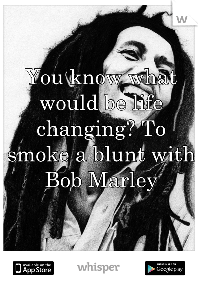 You know what would be life changing? To smoke a blunt with Bob Marley