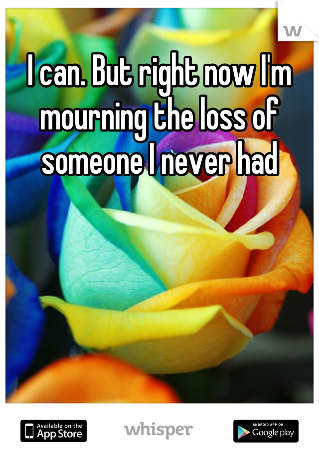 I can. But right now I'm mourning the loss of someone I never had