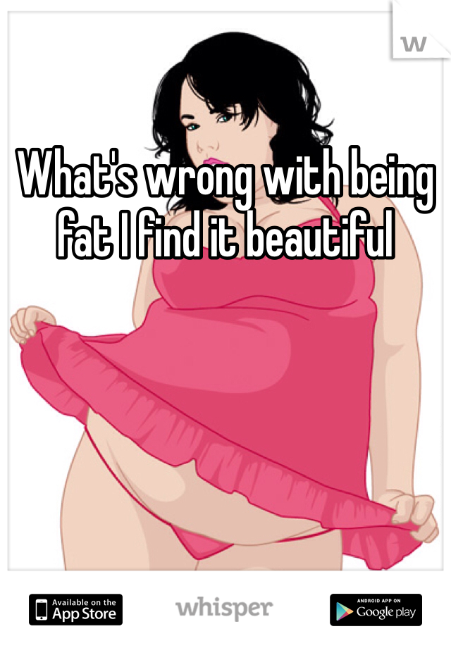What's wrong with being fat I find it beautiful 