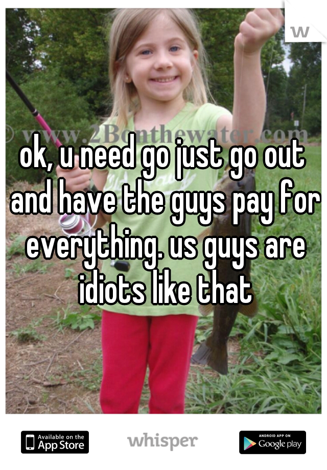 ok, u need go just go out and have the guys pay for everything. us guys are idiots like that