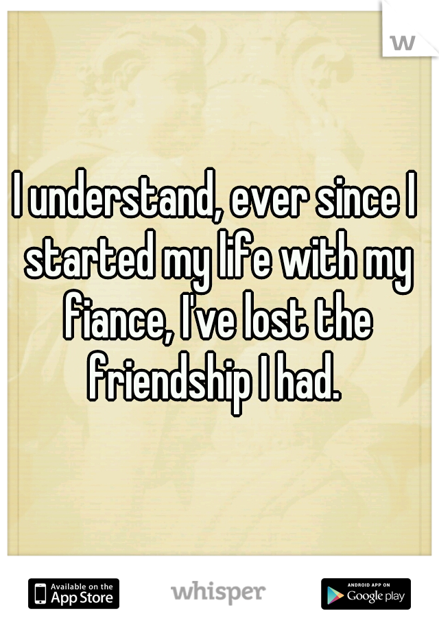 I understand, ever since I started my life with my fiance, I've lost the friendship I had. 