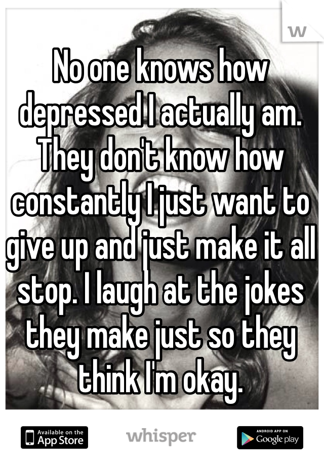 No one knows how depressed I actually am. They don't know how constantly I just want to give up and just make it all stop. I laugh at the jokes they make just so they think I'm okay.