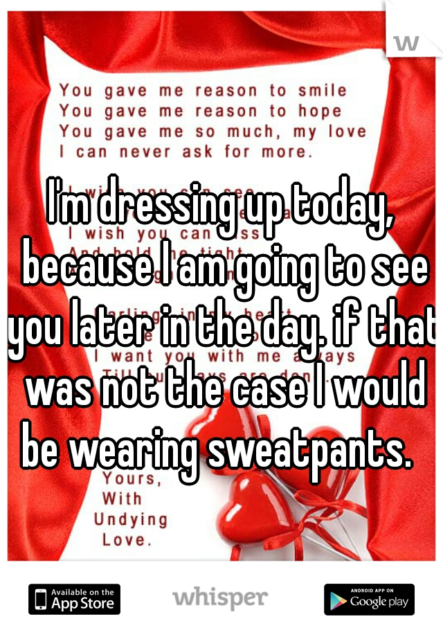 I'm dressing up today, because I am going to see you later in the day. if that was not the case I would be wearing sweatpants.  