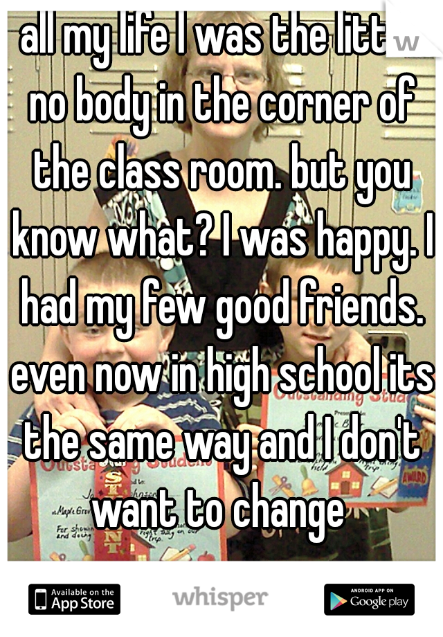 all my life I was the little no body in the corner of the class room. but you know what? I was happy. I had my few good friends. even now in high school its the same way and I don't want to change 