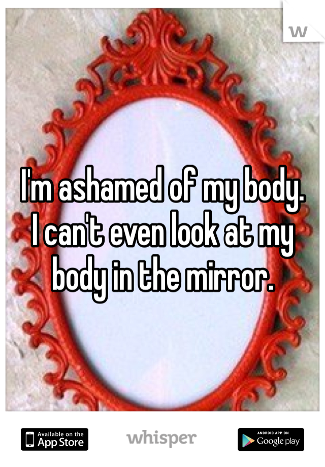 I'm ashamed of my body. 
I can't even look at my body in the mirror. 