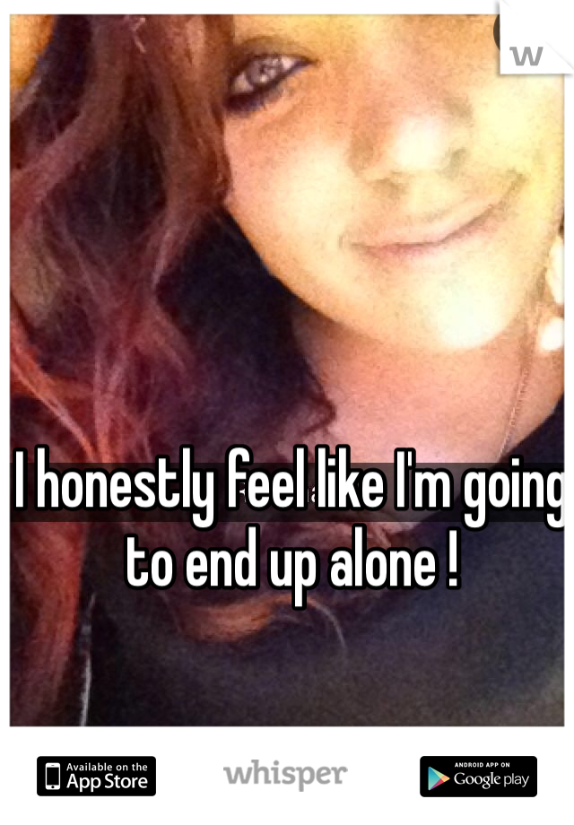 I honestly feel like I'm going to end up alone !