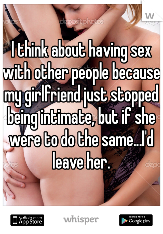 I think about having sex with other people because my girlfriend just stopped being intimate, but if she were to do the same...I'd leave her.