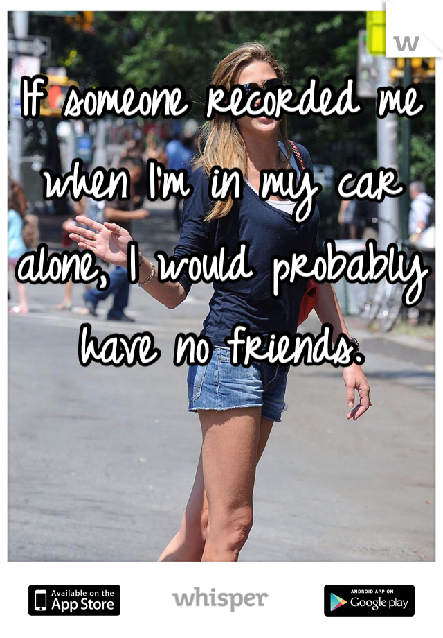 If someone recorded me when I'm in my car alone, I would probably have no friends. 