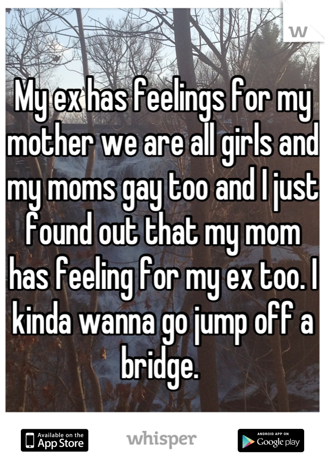 My ex has feelings for my mother we are all girls and my moms gay too and I just found out that my mom has feeling for my ex too. I kinda wanna go jump off a bridge. 