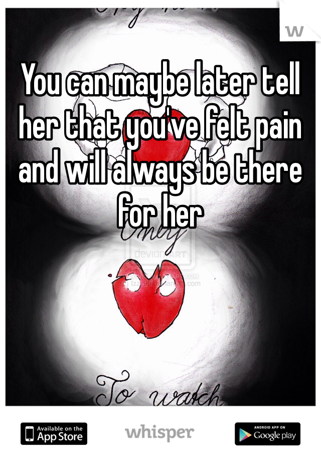 You can maybe later tell her that you've felt pain and will always be there for her 