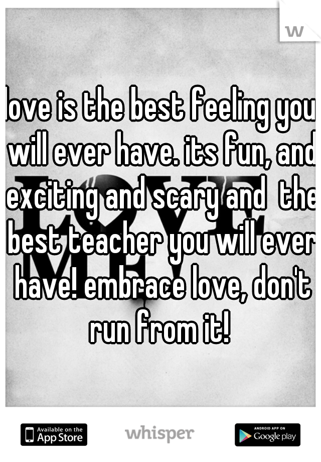 love is the best feeling you will ever have. its fun, and exciting and scary and  the best teacher you will ever have! embrace love, don't run from it! 