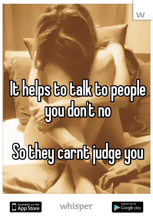 It helps to talk to people you don't no 

So they carnt judge you