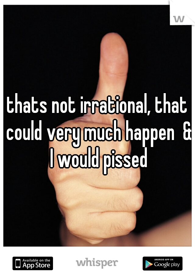 thats not irrational, that could very much happen  & I would pissed