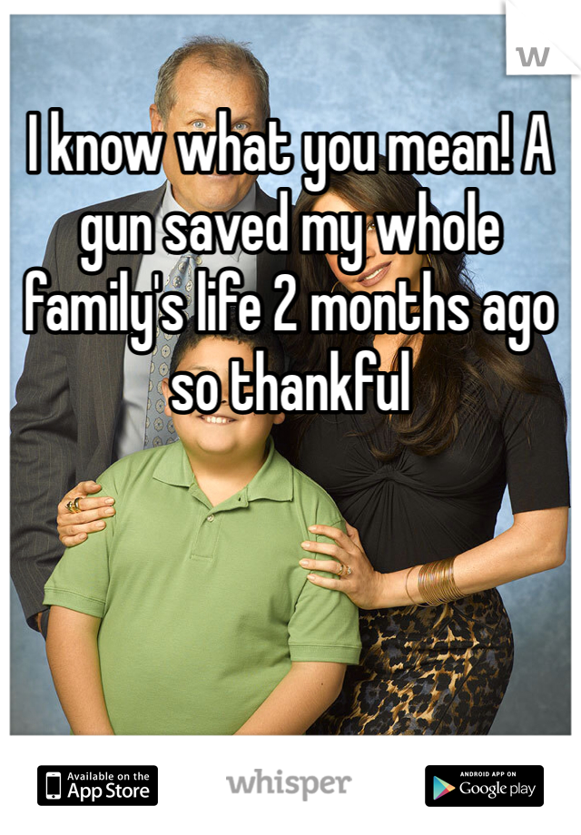 I know what you mean! A gun saved my whole family's life 2 months ago so thankful 