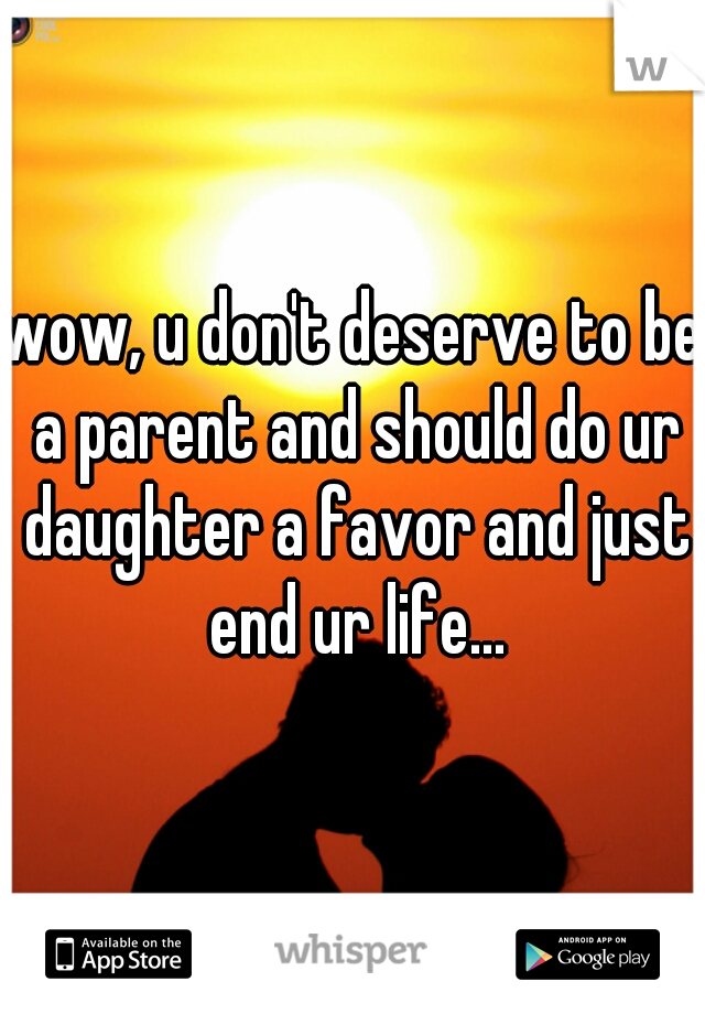 wow, u don't deserve to be a parent and should do ur daughter a favor and just end ur life...