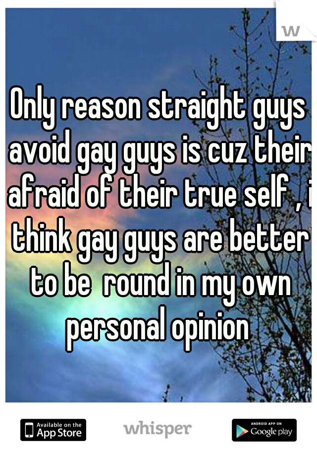 Only reason straight guys avoid gay guys is cuz their afraid of their true self , i think gay guys are better to be  round in my own personal opinion 