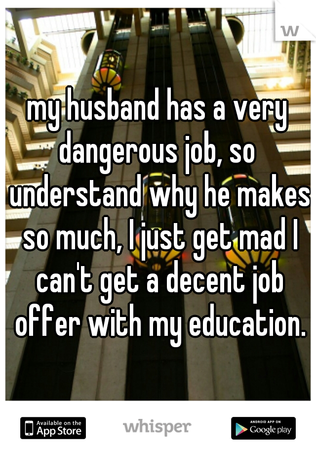 my husband has a very dangerous job, so  understand why he makes so much, I just get mad I can't get a decent job offer with my education.