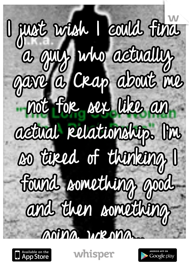 I just wish I could find a guy who actually gave a Crap about me not for sex like an actual relationship. I'm so tired of thinking I found something good and then something going wrong... 