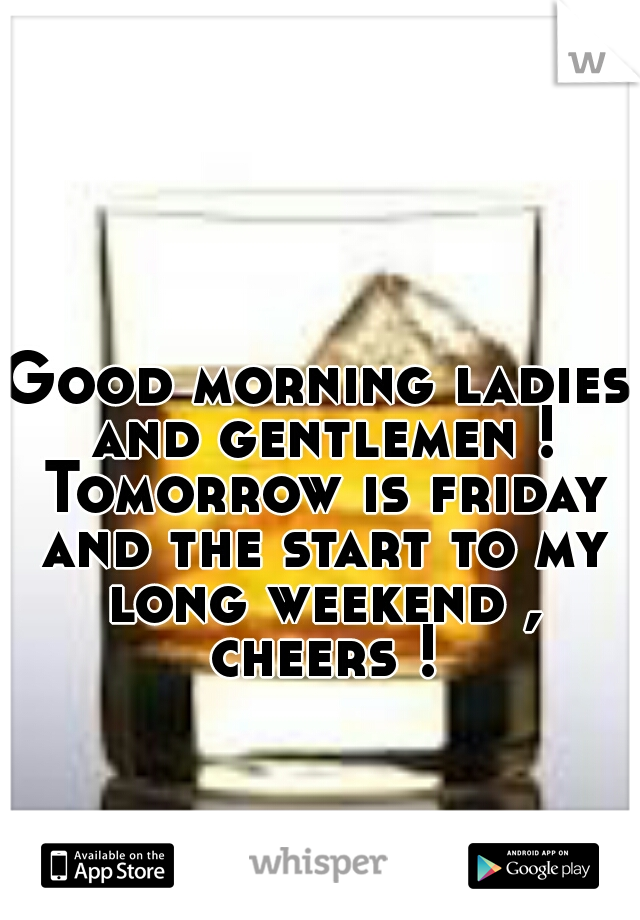Good morning ladies and gentlemen ! Tomorrow is friday and the start to my long weekend , cheers !