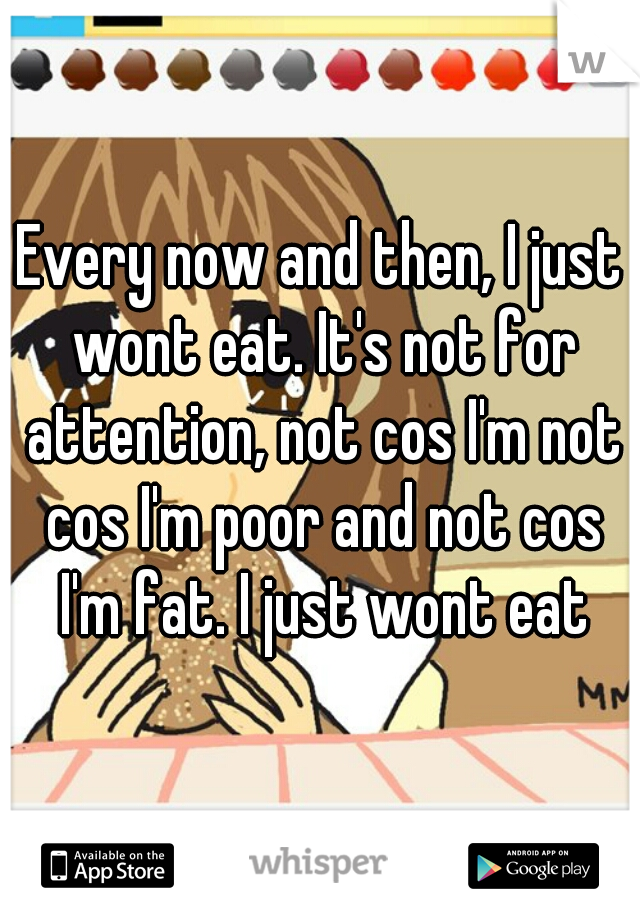 Every now and then, I just wont eat. It's not for attention, not cos I'm not cos I'm poor and not cos I'm fat. I just wont eat