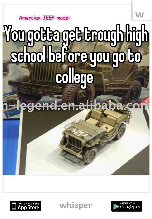 You gotta get trough high school before you go to college 