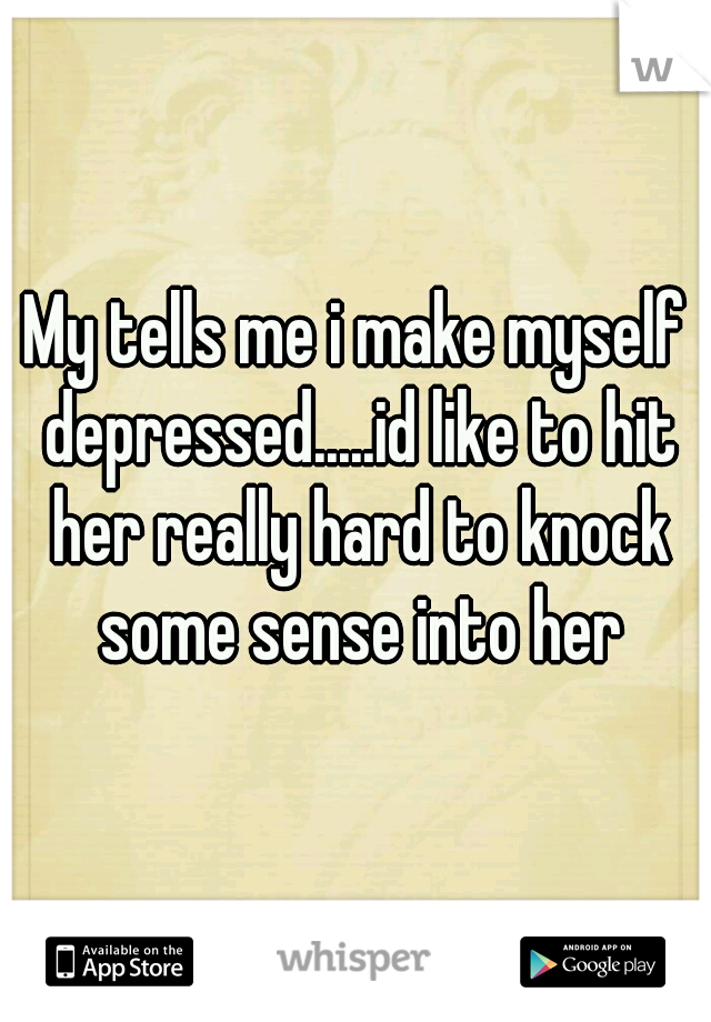 My tells me i make myself depressed.....id like to hit her really hard to knock some sense into her